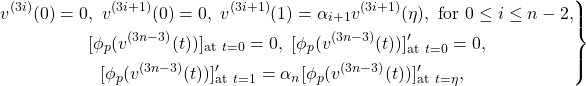 \[\left. \begin{aligned} v^{(3i)}(0)=0&,~ v^{(3i+1)}(0)=0,~ v^{(3i+1)}(1)=\alpha_{ i+1}v^{(3i+1)}(\eta), \text{~for~} 0\leq i \leq n-2,\\ &[\phi_{p}(v^{(3n-3)}(t))]_{\text {at} ~ t=0}=0,~ [\phi_{p}(v^{(3n-3)}(t))]_{\text {at} ~ t=0}'= 0,\\ &~~[\phi_{p}(v^{(3n-3)}(t))]_{\text {at} ~ t=1}'=\alpha_{n}[\phi_{p}(v^{(3n-3)}(t))]_{\text {at} ~ t=\eta}', \end{aligned} \right\}\]